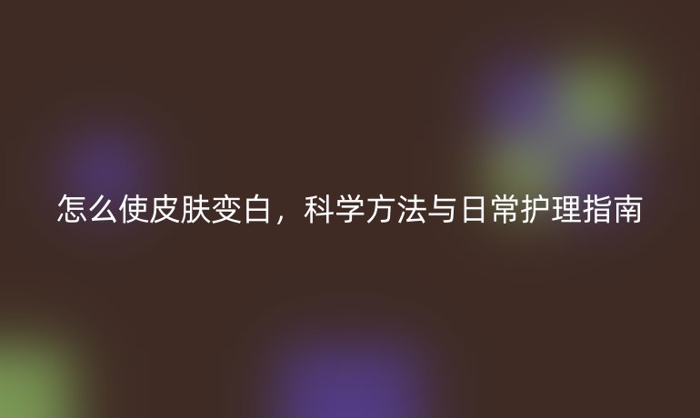 怎么使皮膚變白，科學方法與日常護理指南