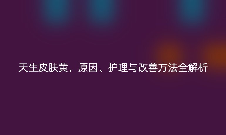 天生皮膚黃，原因、護(hù)理與改善方法全解析