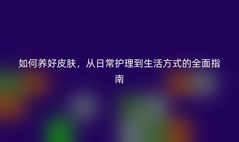 如何養(yǎng)好皮膚，從日常護(hù)理到生活方式的全面指南