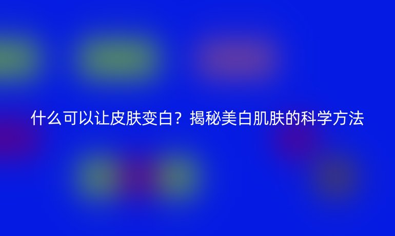什么可以讓皮膚變白？揭秘美白肌膚的科學(xué)方法