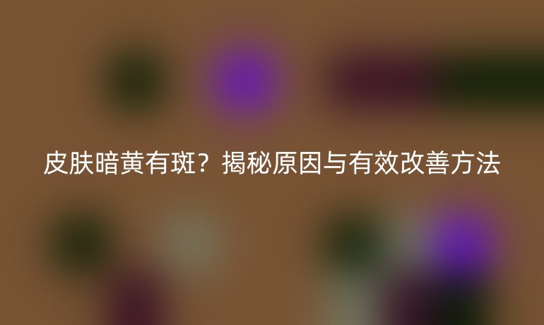 皮膚暗黃有斑？揭秘原因與有效改善方法