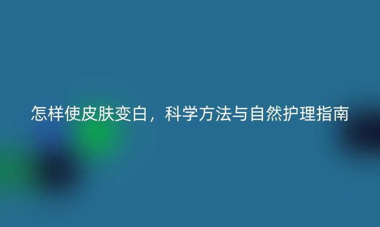 怎樣使皮膚變白，科學(xué)方法與自然護(hù)理指南