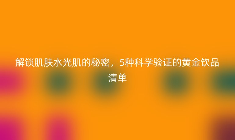 解鎖肌膚水光肌的秘密，5種科學(xué)驗證的黃金飲品清單