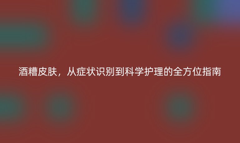 酒糟皮膚，從癥狀識別到科學(xué)護(hù)理的全方位指南