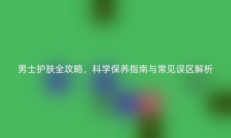 男士護(hù)膚全攻略，科學(xué)保養(yǎng)指南與常見誤區(qū)解析