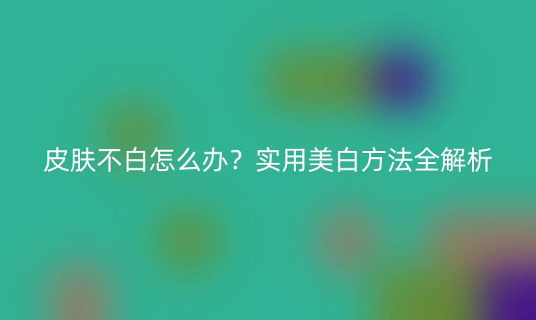 皮膚不白怎么辦？實用美白方法全解析