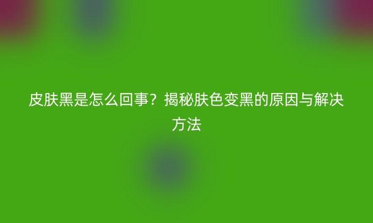 皮膚黑是怎么回事？揭秘膚色變黑的原因與解決方法