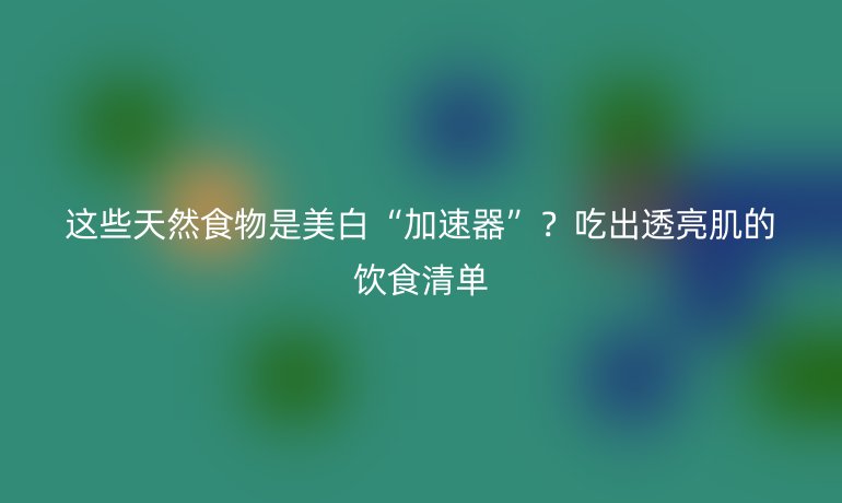 這些天然食物是美白“加速器”？吃出透亮肌的飲食清單