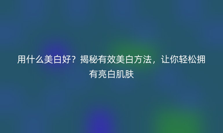 用什么美白好？揭秘有效美白方法，讓你輕松擁有亮白肌膚