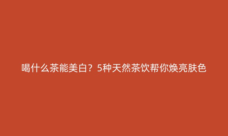 喝什么茶能美白？5種天然茶飲幫你煥亮膚色