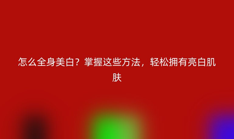 怎么全身美白？掌握這些方法，輕松擁有亮白肌膚