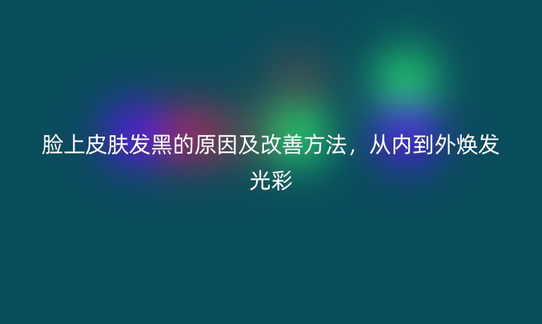 臉上皮膚發(fā)黑的原因及改善方法，從內(nèi)到外煥發(fā)光彩