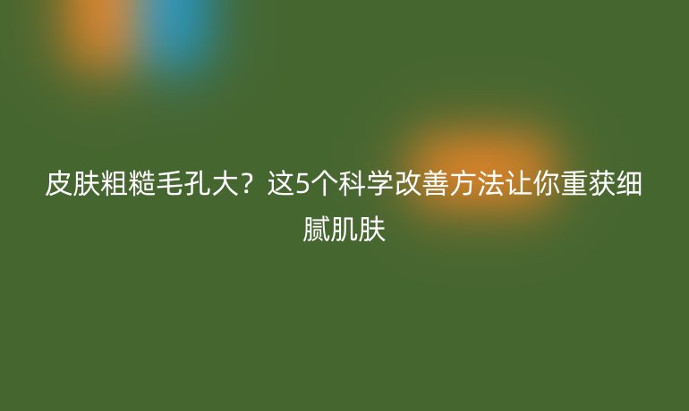 皮膚粗糙毛孔大？這5個科學(xué)改善方法讓你重獲細(xì)膩肌膚