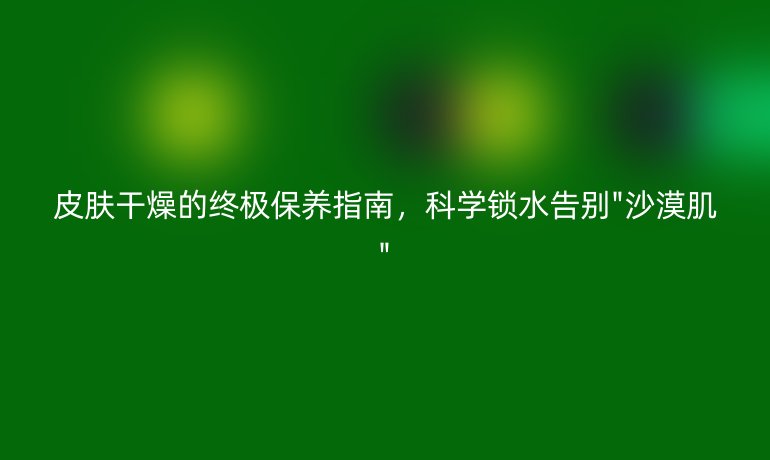 皮膚干燥的終極保養(yǎng)指南，科學(xué)鎖水告別