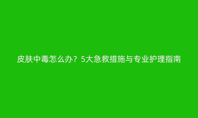 皮膚中毒怎么辦？5大急救措施與專業(yè)護理指南