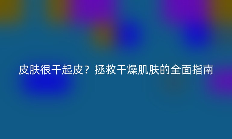 皮膚很干起皮？拯救干燥肌膚的全面指南