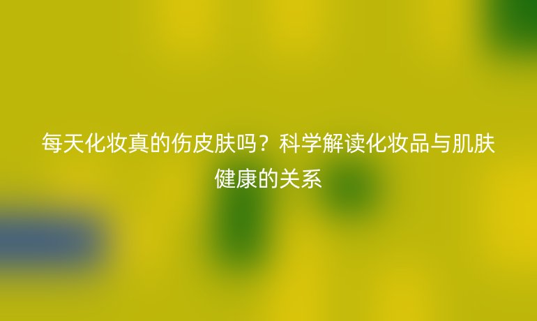 每天化妝真的傷皮膚嗎？科學(xué)解讀化妝品與肌膚健康的關(guān)系