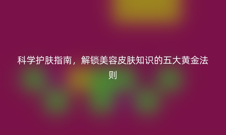 科學(xué)護(hù)膚指南，解鎖美容皮膚知識(shí)的五大黃金法則