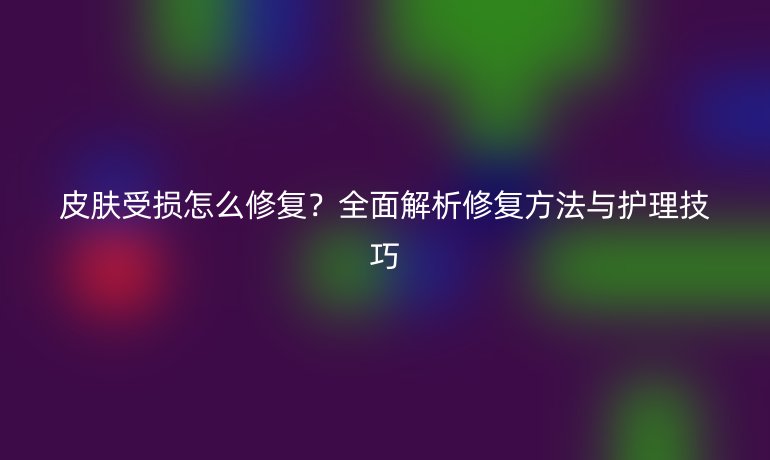 皮膚受損怎么修復？全面解析修復方法與護理技巧