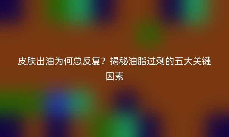 皮膚出油為何總反復(fù)？揭秘油脂過(guò)剩的五大關(guān)鍵因素