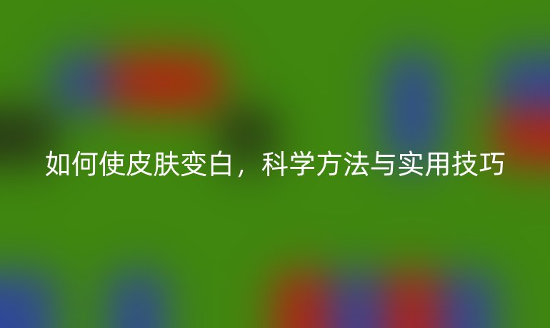 如何使皮膚變白，科學(xué)方法與實(shí)用技巧