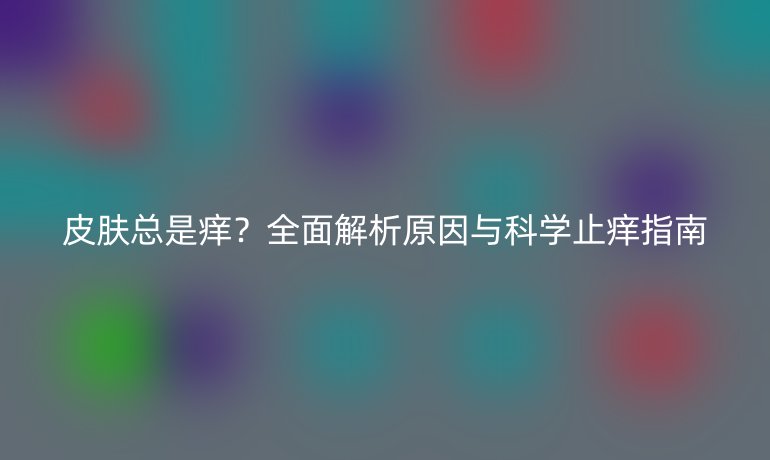 皮膚總是癢？全面解析原因與科學(xué)止癢指南