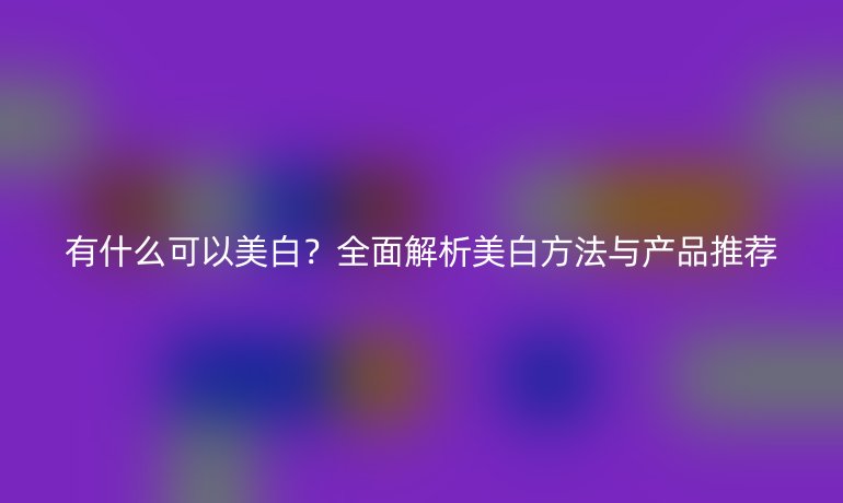 有什么可以美白？全面解析美白方法與產(chǎn)品推薦