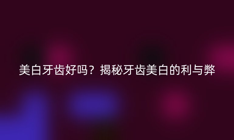 美白牙齒好嗎？揭秘牙齒美白的利與弊