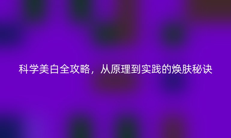 科學(xué)美白全攻略，從原理到實踐的煥膚秘訣