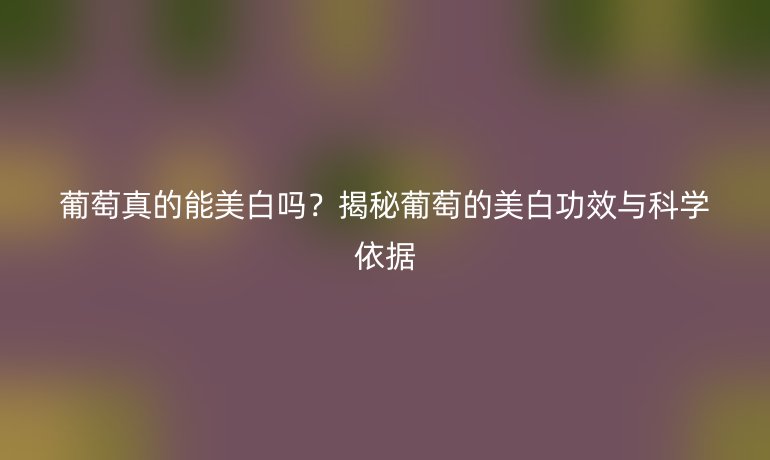 葡萄真的能美白嗎？揭秘葡萄的美白功效與科學(xué)依據(jù)