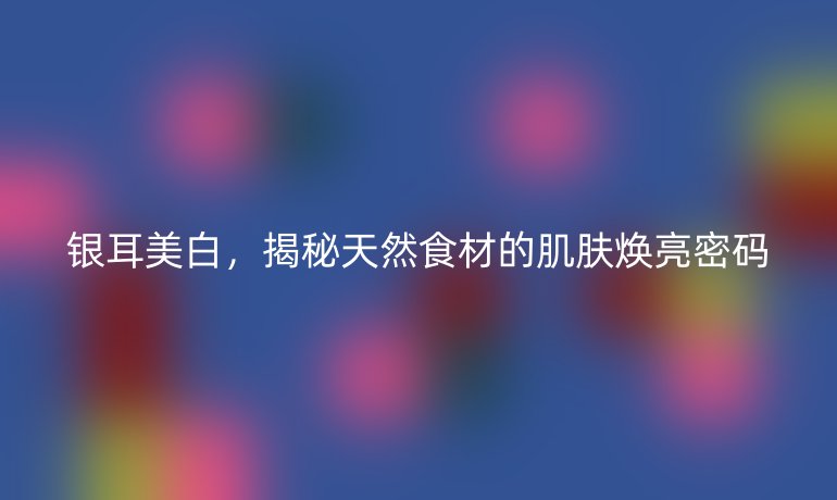 銀耳美白，揭秘天然食材的肌膚煥亮密碼