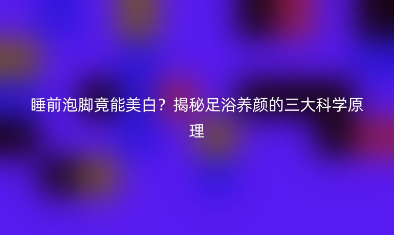 睡前泡腳竟能美白？揭秘足浴養(yǎng)顏的三大科學原理