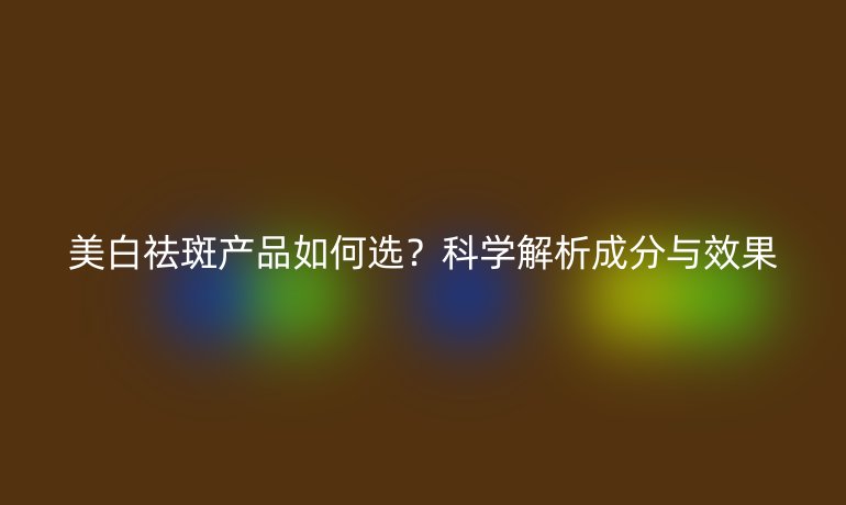 美白祛斑產(chǎn)品如何選？科學(xué)解析成分與效果