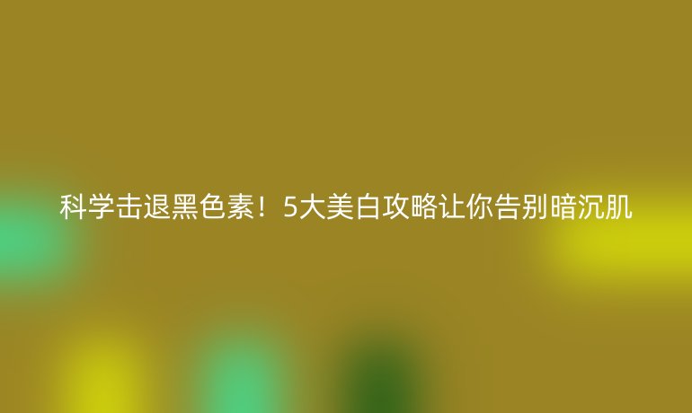 科學(xué)擊退黑色素！5大美白攻略讓你告別暗沉肌