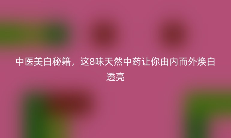 中醫(yī)美白秘籍，這8味天然中藥讓你由內(nèi)而外煥白透亮