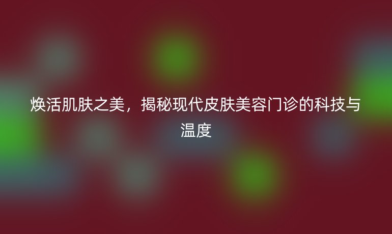 煥活肌膚之美，揭秘現(xiàn)代皮膚美容門診的科技與溫度