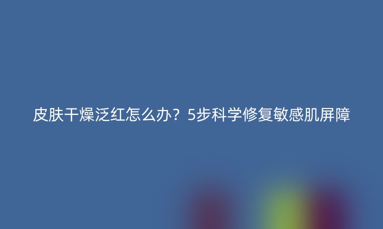 皮膚干燥泛紅怎么辦？5步科學(xué)修復(fù)敏感肌屏障