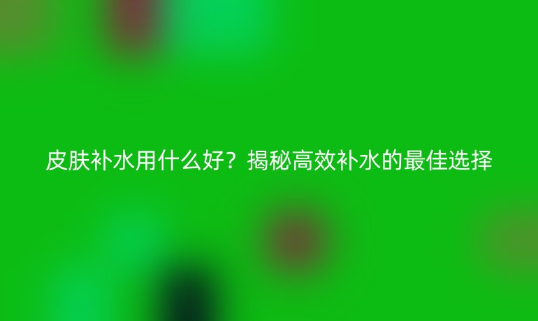 皮膚補水用什么好？揭秘高效補水的最佳選擇