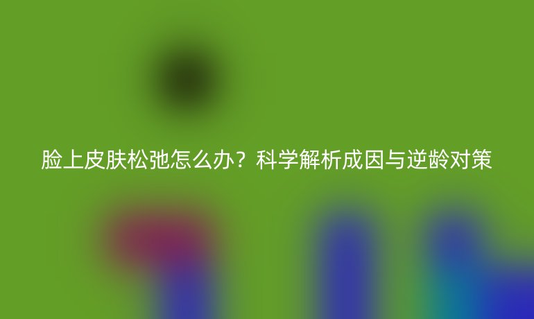 臉上皮膚松弛怎么辦？科學(xué)解析成因與逆齡對(duì)策