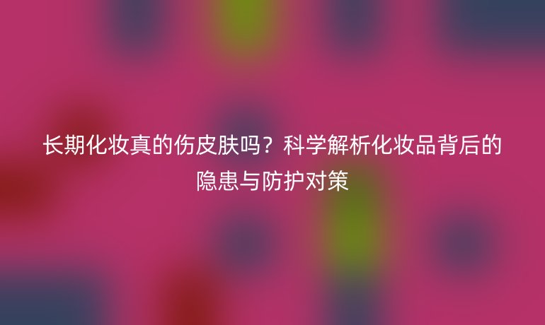 長(zhǎng)期化妝真的傷皮膚嗎？科學(xué)解析化妝品背后的隱患與防護(hù)對(duì)策