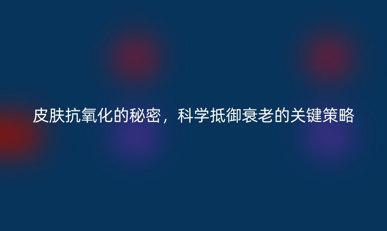 皮膚抗氧化的秘密，科學(xué)抵御衰老的關(guān)鍵策略
