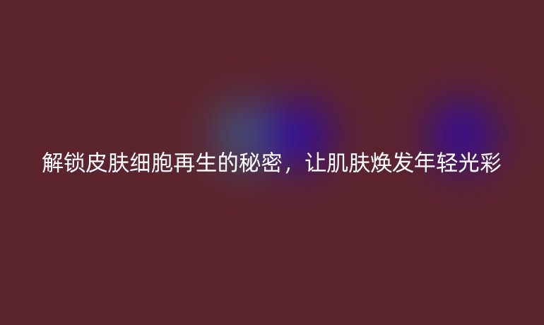 解鎖皮膚細胞再生的秘密，讓肌膚煥發(fā)年輕光彩