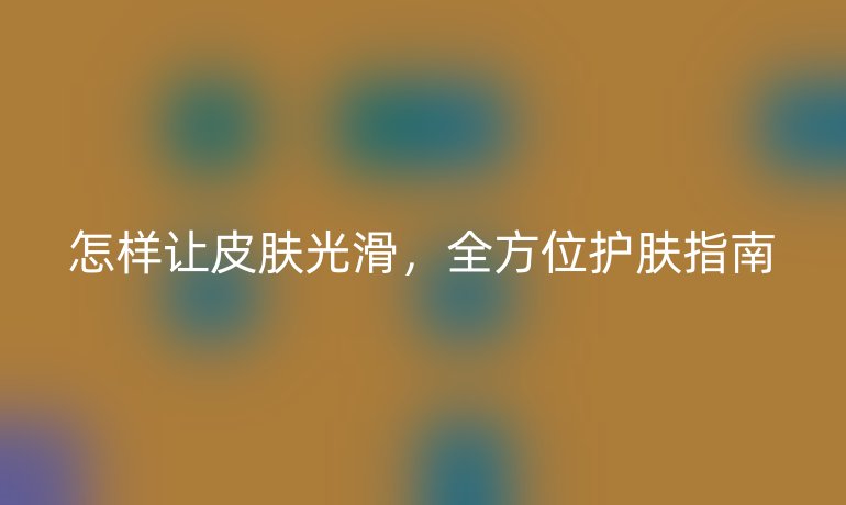 怎樣讓皮膚光滑，全方位護膚指南