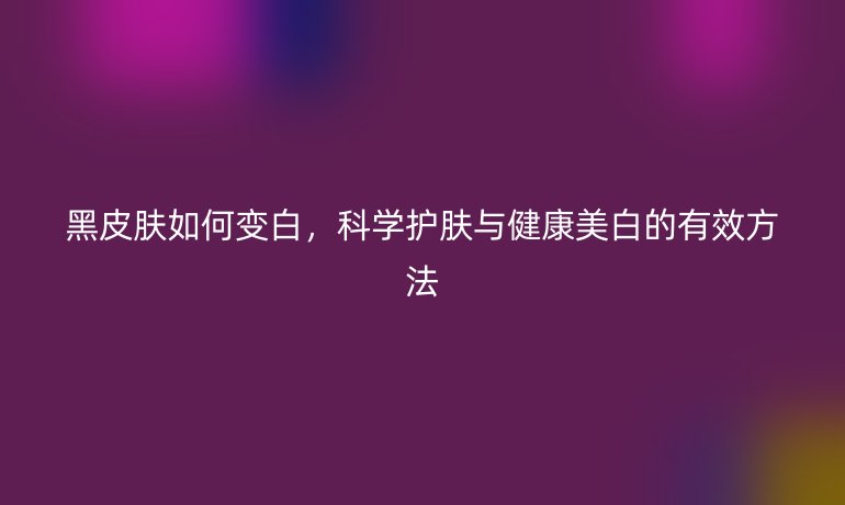 黑皮膚如何變白，科學(xué)護(hù)膚與健康美白的有效方法