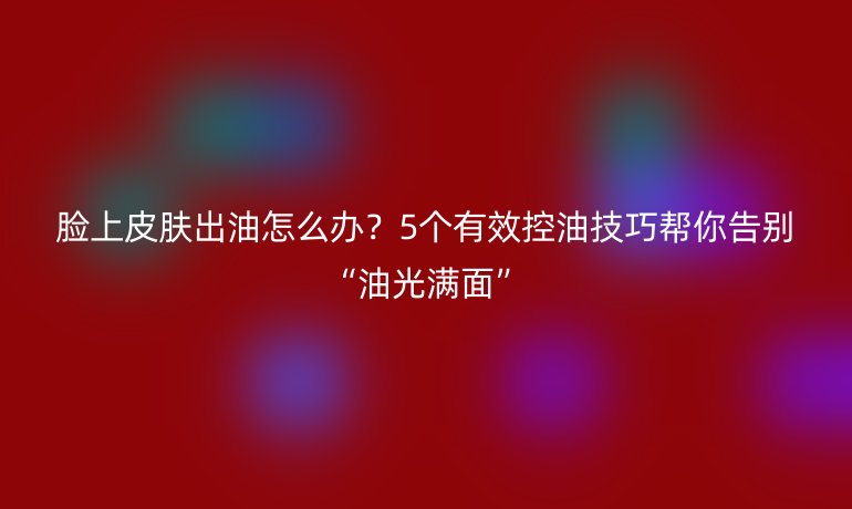 臉上皮膚出油怎么辦？5個有效控油技巧幫你告別“油光滿面”