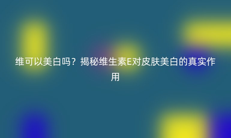 維可以美白嗎?揭秘維生素E對皮膚美白的真實作用