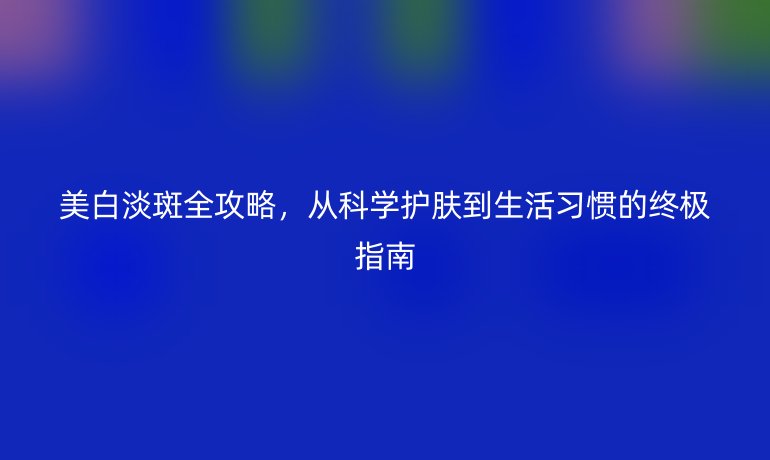 美白淡斑全攻略，從科學(xué)護膚到生活習慣的終極指南