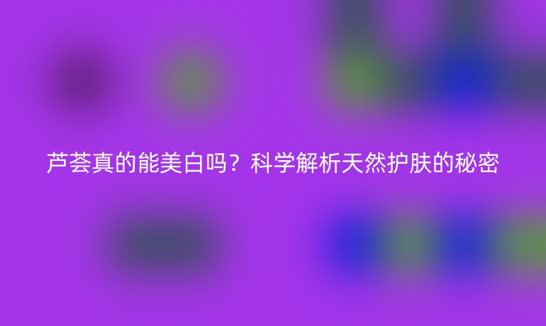 蘆薈真的能美白嗎？科學解析天然護膚的秘密