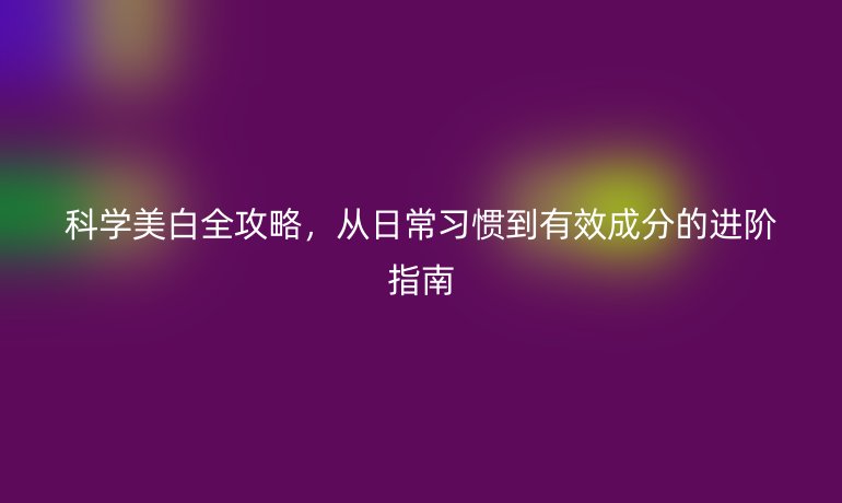 科學(xué)美白全攻略,從日常習(xí)慣到有效成分的進(jìn)階指南