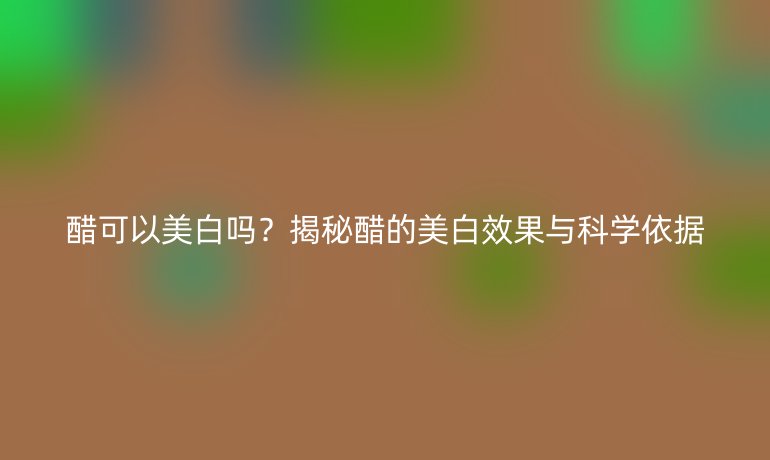 醋可以美白嗎？揭秘醋的美白效果與科學(xué)依據(jù)